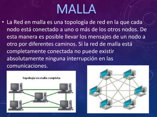 • La Red en malla es una topología de red en la que cada
nodo está conectado a uno o más de los otros nodos. De
esta manera es posible llevar los mensajes de un nodo a
otro por diferentes caminos. Si la red de malla está
completamente conectada no puede existir
absolutamente ninguna interrupción en las
comunicaciones.
 