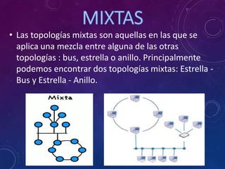 • Las topologías mixtas son aquellas en las que se
aplica una mezcla entre alguna de las otras
topologías : bus, estrella o anillo. Principalmente
podemos encontrar dos topologías mixtas: Estrella -
Bus y Estrella - Anillo.
 