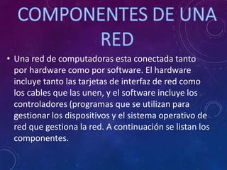 • Una red de computadoras esta conectada tanto
por hardware como por software. El hardware
incluye tanto las tarjetas de interfaz de red como
los cables que las unen, y el software incluye los
controladores (programas que se utilizan para
gestionar los dispositivos y el sistema operativo de
red que gestiona la red. A continuación se listan los
componentes.
 