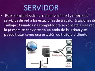 • Este ejecuta el sistema operativo de red y ofrece los
servicios de red a las estaciones de trabajo. Estaciones de
Trabajo : Cuando una computadora se conecta a una red,
la primera se convierte en un nodo de la ultima y se
puede tratar como una estación de trabajo o cliente.
 