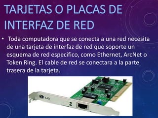 • Toda computadora que se conecta a una red necesita
de una tarjeta de interfaz de red que soporte un
esquema de red especifico, como Ethernet, ArcNet o
Token Ring. El cable de red se conectara a la parte
trasera de la tarjeta.
 