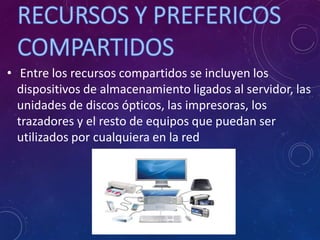 • Entre los recursos compartidos se incluyen los
dispositivos de almacenamiento ligados al servidor, las
unidades de discos ópticos, las impresoras, los
trazadores y el resto de equipos que puedan ser
utilizados por cualquiera en la red
 
