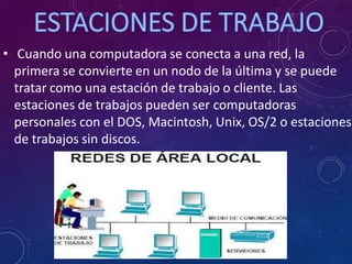 • Cuando una computadora se conecta a una red, la
primera se convierte en un nodo de la última y se puede
tratar como una estación de trabajo o cliente. Las
estaciones de trabajos pueden ser computadoras
personales con el DOS, Macintosh, Unix, OS/2 o estaciones
de trabajos sin discos.
 