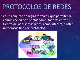 • es un conjunto de reglas formales, que permiten la
comunicación de distintas computadoras entre sí.
Dentro de las distintas redes, como Internet, existen
numerosos tipos de protocolos.
 