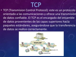 • TCP (Transmision Control Protocol): este es un protocolo
orientado a las comunicaciones y ofrece una transmisión
de datos confiable. El TCP es el encargado del ensamble
de datos provenientes de las capas superiores hacia
paquetes estándares, asegurándose que la transferencia
de datos se realice correctamente.
 