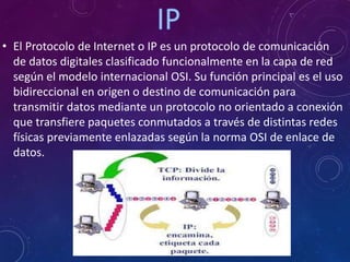 • El Protocolo de Internet o IP es un protocolo de comunicación
de datos digitales clasificado funcionalmente en la capa de red
según el modelo internacional OSI. Su función principal es el uso
bidireccional en origen o destino de comunicación para
transmitir datos mediante un protocolo no orientado a conexión
que transfiere paquetes conmutados a través de distintas redes
físicas previamente enlazadas según la norma OSI de enlace de
datos.
 
