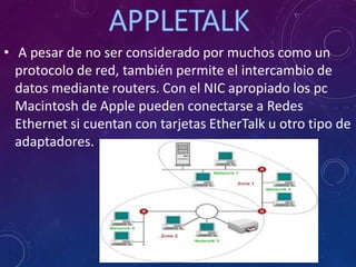 • A pesar de no ser considerado por muchos como un
protocolo de red, también permite el intercambio de
datos mediante routers. Con el NIC apropiado los pc
Macintosh de Apple pueden conectarse a Redes
Ethernet si cuentan con tarjetas EtherTalk u otro tipo de
adaptadores.
 