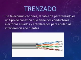 • En telecomunicaciones, el cable de par trenzado es
un tipo de conexión que tiene dos conductores
eléctricos aislados y entrelazados para anular las
interferencias de fuentes.
 