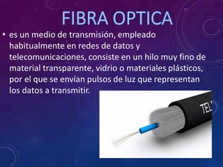 • es un medio de transmisión, empleado
habitualmente en redes de datos y
telecomunicaciones, consiste en un hilo muy fino de
material transparente, vidrio o materiales plásticos,
por el que se envían pulsos de luz que representan
los datos a transmitir.
 