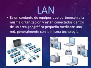 • Es un conjunto de equipos que pertenecen a la
misma organización y están conectados dentro
de un área geográfica pequeña mediante una
red, generalmente con la misma tecnología.
 