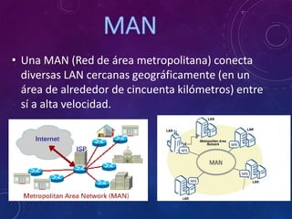 • Una MAN (Red de área metropolitana) conecta
diversas LAN cercanas geográficamente (en un
área de alrededor de cincuenta kilómetros) entre
sí a alta velocidad.
 