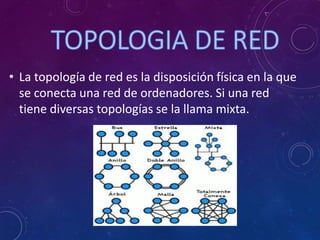 • La topología de red es la disposición física en la que
se conecta una red de ordenadores. Si una red
tiene diversas topologías se la llama mixta.
 