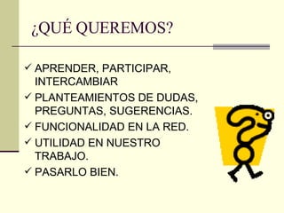 ¿QUÉ QUEREMOS? APRENDER, PARTICIPAR, INTERCAMBIAR PLANTEAMIENTOS DE DUDAS, PREGUNTAS, SUGERENCIAS.  FUNCIONALIDAD EN LA RED. UTILIDAD EN NUESTRO TRABAJO. PASARLO BIEN. 