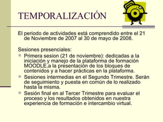TEMPORALIZACIÓN El periodo de actividades está comprendido entre el 21 de Noviembre de 2007 al 30 de mayo de 2008. Sesiones presenciales: Primera sesion (21 de noviembre): dedicadas a la iniciación y manejo de la plataforma de formación MOODLE,a la presentación de los bloques de contenidos y a hacer prácticas en la plataforma. Sesiones intermedias en el Segundo Trimestre. Serán de seguimiento y puesta en común de lo realizado hasta la misma. Sesión final en al Tercer Trimestre para evaluar el proceso y los resultados obtenidos en nuestra experiencia de formación e intercambio virtual. 