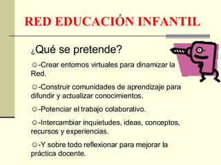 RED EDUCACIÓN INFANTIL ¿ Qué se pretende? -Crear entornos virtuales para dinamizar la Red. -Construir comunidades de aprendizaje para difundir y actualizar conocimientos. -Potenciar el trabajo colaborativo. -Intercambiar inquietudes, ideas, conceptos, recursos y experiencias. -Y sobre todo reflexionar para mejorar la práctica docente. 