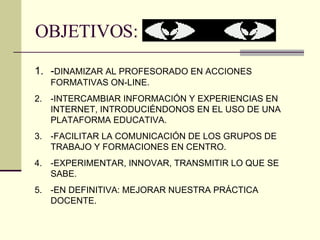 OBJETIVOS: - DINAMIZAR AL PROFESORADO EN ACCIONES FORMATIVAS ON-LINE. -INTERCAMBIAR INFORMACIÓN Y EXPERIENCIAS EN INTERNET, INTRODUCIÉNDONOS EN EL USO DE UNA PLATAFORMA EDUCATIVA. -FACILITAR LA COMUNICACIÓN DE LOS GRUPOS DE TRABAJO Y FORMACIONES EN CENTRO. -EXPERIMENTAR, INNOVAR, TRANSMITIR LO QUE SE SABE. -EN DEFINITIVA: MEJORAR NUESTRA PRÁCTICA DOCENTE. 