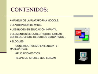 CONTENIDOS: MANEJO DE LA PLATAFORMA MOODLE. ELABORACIÓN DE WIKIS. LOS BLOGS EN EDUCACIÓN INFANTIL. ELEMENTOS DE LA RED: FOROS, TAREAS, CORREOS, CHATS, RECURSOS EDUCATIVOS… BLOQUES: -CONSTRUCTIVISMO EN LENGUA  Y MATEMÁTICAS -APLICACIONES TICS. -TEMAS DE INTERÉS QUE SURJAN. 