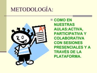 METODOLOGÍA: COMO EN NUESTRAS AULAS:ACTIVA, PARTICIPATIVA Y COLABORATIVA CON SESIONES PRESENCIALES Y A TRAVÉS DE LA PLATAFORMA. 
