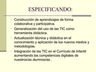 ESPECIFICANDO: Construcción de aprendizajes de forma colaborativa y participativa. Generalización del uso de las TIC como herramienta didáctica.  Actualización técnica y didáctica en el conocimiento y aplicación de los nuevos medios y metodologías.  Integración de las TIC en el Currículo de Infantil aumentando las competencias digitales de nuestros/as alumnos/as . 
