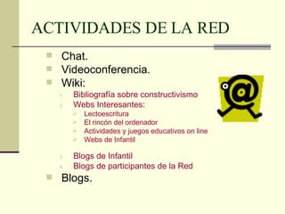 ACTIVIDADES DE LA RED Chat. Videoconferencia. Wiki: Bibliografía sobre constructivismo Webs  Interesantes : Lectoescritura El rincón del ordenador   Actividades y juegos educativos on line Webs  de Infantil Blogs de Infantil Blogs de participantes de la Red Blogs. 