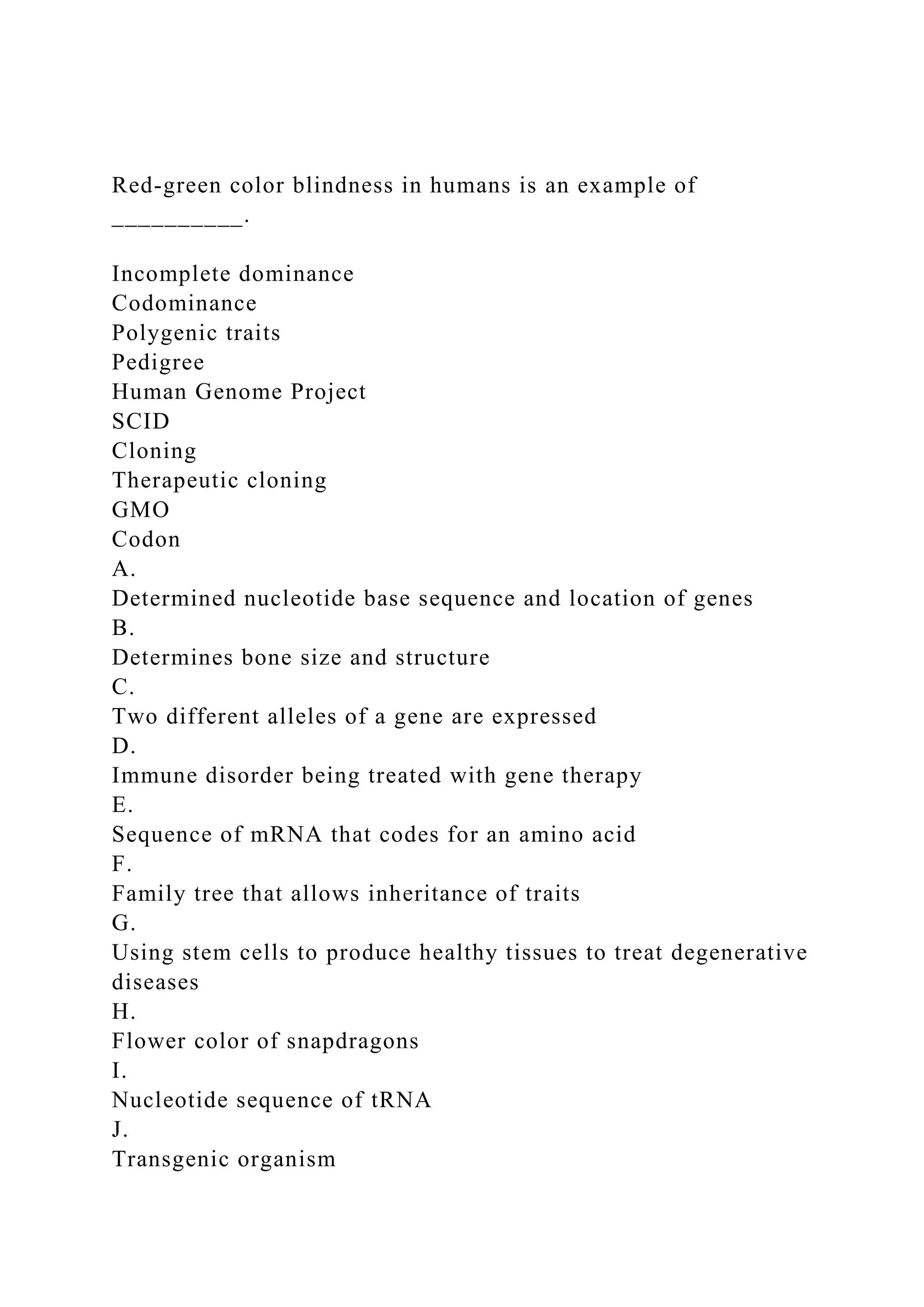 Red-green color blindness in humans is an example of
__________.
Incomplete dominance
Codominance
Polygenic traits
Pedigree
Human Genome Project
SCID
Cloning
Therapeutic cloning
GMO
Codon
A.
Determined nucleotide base sequence and location of genes
B.
Determines bone size and structure
C.
Two different alleles of a gene are expressed
D.
Immune disorder being treated with gene therapy
E.
Sequence of mRNA that codes for an amino acid
F.
Family tree that allows inheritance of traits
G.
Using stem cells to produce healthy tissues to treat degenerative
diseases
H.
Flower color of snapdragons
I.
Nucleotide sequence of tRNA
J.
Transgenic organism