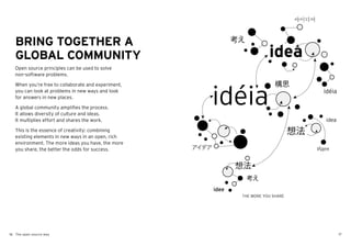 BRING TOGETHER A
   GLOBAL COMMUNITY
   Open source principles can be used to solve
   non-software problems.

   When you’re free to collaborate and experiment,
   you can look at problems in new ways and look
   for answers in new places.

   A global community amplifies the process.
   It allows diversity of culture and ideas.
   It multiplies effort and shares the work.

   This is the essence of creativity: combining
   existing elements in new ways in an open, rich
   environment. The more ideas you have, the more
   you share, the better the odds for success.




                                                     THE MORE YOU SHARE




16 The open source way                                                    17
 