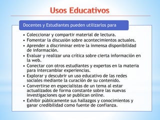 • Coleccionar y compartir material de lectura.
• Fomentar la discusión sobre acontecimientos actuales.
• Aprender a discriminar entre la inmensa disponibilidad
de información.
• Evaluar y realizar una crítica sobre cierta información en
la web.
• Conectar con otros estudiantes y expertos en la materia
para intercambiar experiencias.
• Explorar y descubrir un uso educativo de las redes
sociales mediante la curación de su contenido.
• Convertirse en especialistas de un tema al estar
actualizados de forma constante sobre las nuevas
investigaciones que se publican online.
• Exhibir públicamente sus hallazgos y conocimientos y
ganar credibilidad como fuente de confianza.
Docentes y Estudiantes pueden utilizarlos para
 