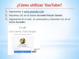 1. Ingresamos a www.youtube.com
2. Hacemos clic en el botón Acceder/Iniciar Sesión.
3. Ingresamos el e-mail, la contraseña y hacemos clic en el
botón Acceder.
 