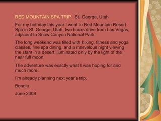 RED MOUNTAIN SPA TRIP   St. George, Utah For my birthday this year I went to Red Mountain Resort Spa in St. George, Utah; two hours drive from Las Vegas, adjacent to Snow Canyon National Park. The long weekend was filled with hiking, fitness and yoga classes, fine spa dining, and a marvelous night viewing the stars in a desert illuminated only by the light of the near full moon. The adventure was exactly what I was hoping for and much more. I’m already planning next year’s trip. Bonnie June 2008 