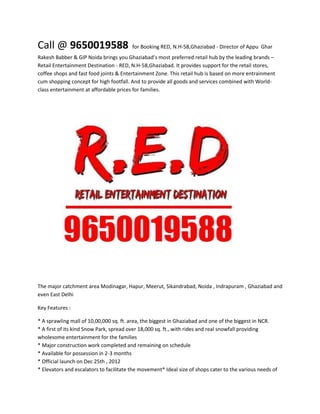 Call @ 9650019588                        for Booking RED, N.H-58,Ghaziabad - Director of Appu Ghar
Rakesh Babber & GIP Noida brings you Ghaziabad’s most preferred retail hub by the leading brands –
Retail Entertainment Destination - RED, N.H-58,Ghaziabad. It provides support for the retail stores,
coffee shops and fast food joints & Entertainment Zone. This retail hub is based on more entrainment
cum shopping concept for high footfall. And to provide all goods and services combined with World-
class entertainment at affordable prices for families.




The major catchment area Modinagar, Hapur, Meerut, Sikandrabad, Noida , Indrapuram , Ghaziabad and
even East Delhi

Key Features :

* A sprawling mall of 10,00,000 sq. ft. area, the biggest in Ghaziabad and one of the biggest in NCR.
* A first of its kind Snow Park, spread over 18,000 sq. ft., with rides and real snowfall providing
wholesome entertainment for the families
* Major construction work completed and remaining on schedule
* Available for possession in 2-3 months
* Official launch on Dec 25th , 2012
* Elevators and escalators to facilitate the movement* Ideal size of shops cater to the various needs of
 