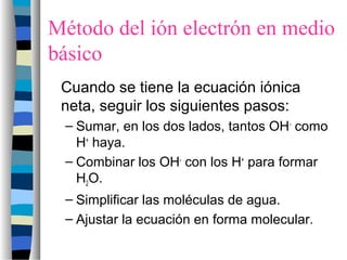 Método del ión electrón en medio
básico
Cuando se tiene la ecuación iónica
neta, seguir los siguientes pasos:
– Sumar, en los dos lados, tantos OH-
como
H+
haya.
– Combinar los OH-
con los H+
para formar
H2O.
– Simplificar las moléculas de agua.
– Ajustar la ecuación en forma molecular.
 