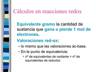 Cálculos en reacciones redox
Equivalente gramo la cantidad de
sustancia que gana o pierde 1 mol de
electrones.
Valoraciones red-ox:
– lo mismo que las valoraciones ác-base.
– En le punto de equivalencia:
• nº de equivalentes de oxidante = nº de
equivalentes de reductor.
 