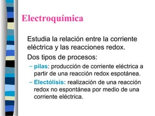 Electroquímica
Estudia la relación entre la corriente
eléctrica y las reacciones redox.
Dos tipos de procesos:
– pilas: producción de corriente eléctrica a
partir de una reacción redox espotánea.
– Electólisis: realización de una reacción
redox no espontánea por medio de una
corriente eléctrica.
 
