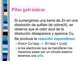 Pilas galvánicas
Si sumergimos una barra de Zn en una
disolución de sulfato de cobre(II), se
observa que el color azul de la
disolución desaparece y aparece Cu.
Se produce la reacción espontánea:
– Zn(s)+ Cu2+
(aq) → Zn2+
(aq) + Cu(s)
– si los electrones que se transfieren los
hacemos pasar por un circuito externo
tenemos una pila.
 