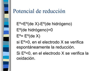 Potencial de reducción
Eº=Eº(de X)-Eº(de hidrógeno)
Eº(de hidrógeno)=0
Eº= Eº(de X)
si Eº>0, en el electrodo X se verifica
espontáneamente la reducción.
Si Eº<0, en el electrodo X se verifica la
oxidación.
 