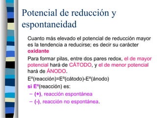 Potencial de reducción y
espontaneidad
Cuanto más elevado el potencial de reducción mayor
es la tendencia a reducirse; es decir su carácter
oxidante
Para formar pilas, entre dos pares redox, el de mayor
potencial hará de CÁTODO, y el de menor potencial
hará de ÁNODO.
Eº(reacción)=Eº(cátodo)-Eº(ánodo)
si Eº(reacción) es:
– (+), reacción espontánea
– (-), reacción no espontánea.
 