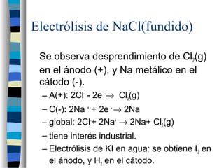 Electrólisis de NaCl(fundido)
Se observa desprendimiento de Cl2(g)
en el ánodo (+), y Na metálico en el
cátodo (-).
– A(+): 2Cl-
- 2e -
→ Cl2(g)
– C(-): 2Na +
+ 2e -
→ 2Na
– global: 2Cl-
+ 2Na+
→ 2Na+ Cl2(g)
– tiene interés industrial.
– Electrólisis de KI en agua: se obtiene I2 en
el ánodo, y H2 en el cátodo.
 