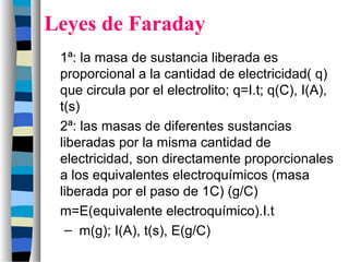 Leyes de Faraday
1ª: la masa de sustancia liberada es
proporcional a la cantidad de electricidad( q)
que circula por el electrolito; q=I.t; q(C), I(A),
t(s)
2ª: las masas de diferentes sustancias
liberadas por la misma cantidad de
electricidad, son directamente proporcionales
a los equivalentes electroquímicos (masa
liberada por el paso de 1C) (g/C)
m=E(equivalente electroquímico).I.t
– m(g); I(A), t(s), E(g/C)
 