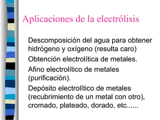 Aplicaciones de la electrólisis
Descomposición del agua para obtener
hidrógeno y oxígeno (resulta caro)
Obtención electrolítica de metales.
Afino electrolítico de metales
(purificación).
Depósito electrolítico de metales
(recubrimiento de un metal con otro),
cromado, plateado, dorado, etc......
 