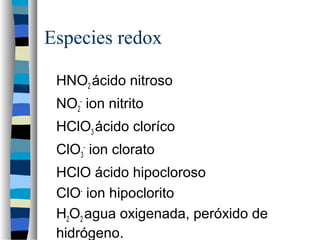 Especies redox
HNO2 ácido nitroso
NO2
-
ion nitrito
HClO3 ácido cloríco
ClO3
-
ion clorato
HClO ácido hipocloroso
ClO-
ion hipoclorito
H2O2 agua oxigenada, peróxido de
hidrógeno.
 