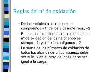 Reglas del nº de oxidación
– De los metales alcalinos en sus
compuestos +1; de los alcalinotérreos, +2.
– En sus combinaciones con los metales, el
nº de oxidación de los halógenos es
siempre -1; y el de los anfígenos , -2.
– La suma de los números de oxidación de
todos los átomos de un compuesto debe
ser nula, y en el caso de iones debe ser
igual a la carga.
 