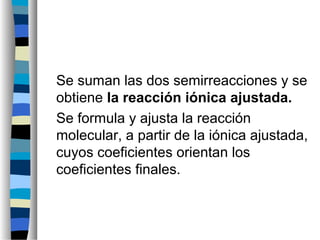 Se suman las dos semirreacciones y se
obtiene la reacción iónica ajustada.
Se formula y ajusta la reacción
molecular, a partir de la iónica ajustada,
cuyos coeficientes orientan los
coeficientes finales.
 