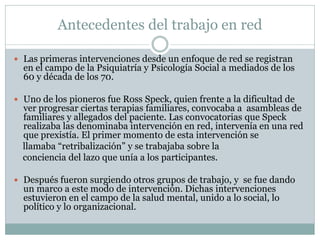 Antecedentes del trabajo en red

 Las primeras intervenciones desde un enfoque de red se registran
  en el campo de la Psiquiatría y Psicología Social a mediados de los
  60 y década de los 70.

 Uno de los pioneros fue Ross Speck, quien frente a la dificultad de
  ver progresar ciertas terapias familiares, convocaba a asambleas de
  familiares y allegados del paciente. Las convocatorias que Speck
  realizaba las denominaba intervención en red, intervenía en una red
  que prexistía. El primer momento de esta intervención se
  llamaba “retribalización” y se trabajaba sobre la
  conciencia del lazo que unía a los participantes.

 Después fueron surgiendo otros grupos de trabajo, y se fue dando
  un marco a este modo de intervención. Dichas intervenciones
  estuvieron en el campo de la salud mental, unido a lo social, lo
  político y lo organizacional.
 