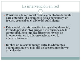 La intervención en red

 Considera a la red social como elemento fundamental
  para entender el sufrimiento de las personas y un
  recurso esencial en el alivio del sufrimiento.

 Este modelo de intervención incluye el tejido social,
  formado por distintos grupos e instituciones de la
  comunidad. Esto implica diferentes niveles de
  intervención: en lo microrrelacional y en lo
  interinstitucional.

 Implica un relacionamiento entre los diferentes
  operadores, que va más allá de la coordinación y/o
  articulación.
 