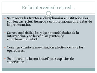 En la intervención en red…

 Se mueven las fronteras disciplinarias e institucionales,
  con lógicas, roles, tiempos y comprensiones diferentes de
  la problemática.

 Se ven las debilidades y las potencialidades de la
  intervención y se buscan los puntos de
  complementariedad.

 Tener en cuenta la movilización afectiva de las y los
  operadores.

 Es importante la construcción de espacios de
  supervisión.
 