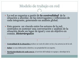 Modelo de trabajo en red

 La red se organiza a partir de la centralidad de la
    situación a abordar, de las interrogantes y reflexiones de
    cada integrante, generando un análisis global.

 Esto genera un vínculo entre los actores de la red,
    centrados en sostener una conversación y análisis de la
    situación desde un lugar de igual y con un objetivo en
    común. Heterárquico


   Centralidad de la situación produce un vacío de saber en los y las actores/as de la red.

   Saber: es una elaboración colectiva y no propiedad de un experto.

   Particularidades de cada uno/a al servicio del trabajo en equipo y abordaje de la
    situación.
 