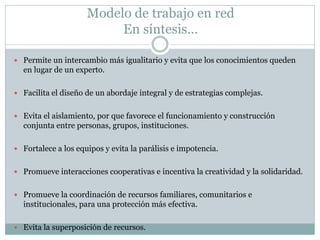Modelo de trabajo en red
                          En síntesis…

 Permite un intercambio más igualitario y evita que los conocimientos queden
  en lugar de un experto.

 Facilita el diseño de un abordaje integral y de estrategias complejas.


 Evita el aislamiento, por que favorece el funcionamiento y construcción
  conjunta entre personas, grupos, instituciones.

 Fortalece a los equipos y evita la parálisis e impotencia.


 Promueve interacciones cooperativas e incentiva la creatividad y la solidaridad.


 Promueve la coordinación de recursos familiares, comunitarios e
  institucionales, para una protección más efectiva.

 Evita la superposición de recursos.
 