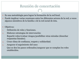Reunión de concertación

 Es una metodología para lograr la formación de la red focal.
 Puede implicar varias reuniones entre los diferentes actores de la red; a veces
     algunos miembros de la familia o de la red social de ésta.

 Objetivos:
1.     Definición de roles y funciones.
2.     Elaborar estrategias de intervención:
       Repartir roles/evaluar riesgos/posibilitar otras miradas (desechar
       respuestas lineales).
4.     Crear clima de confianza, respeto y solidaridad.
5.     Asegurar el seguimiento del caso:
       Que se den los pasos ordenados/asegurar que se cumplan los roles
       establecidos.
 