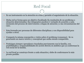 Red Focal

 Es un instrumento en la atención en crisis y permite el seguimiento de la situación.

 Dicha red se forma para un objetivo focalizado (la resolución de un problema o
  situación determinada). Sus integrantes pueden ir variando de acuerdo a cada
  momento del proceso de intervención o etapas de atención y a las circunstancias del
  caso.

 Esta formada por personas de diferentes disciplinas y con disponibilidad para
  ayudar a otros.

 Comparte la misma concepción o visión sobre el problema (consenso). Se va
  generando un marco teórico y conceptual que acaba siendo compartido.

 Participan siempre operadores vinculados previamente con la familia, con
  posibilidades y responsabilidades de acción directa en ámbitos que ya conforman la
  red social de la familia.

 La red focal se construye frente a cada situación y debe de conformarse lo más
  pronto posible.
 