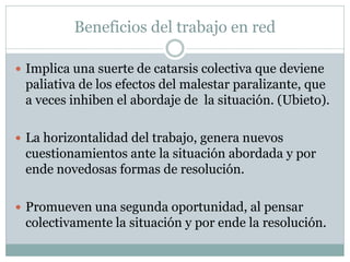 Beneficios del trabajo en red

 Implica una suerte de catarsis colectiva que deviene
 paliativa de los efectos del malestar paralizante, que
 a veces inhiben el abordaje de la situación. (Ubieto).

 La horizontalidad del trabajo, genera nuevos
 cuestionamientos ante la situación abordada y por
 ende novedosas formas de resolución.

 Promueven una segunda oportunidad, al pensar
 colectivamente la situación y por ende la resolución.
 